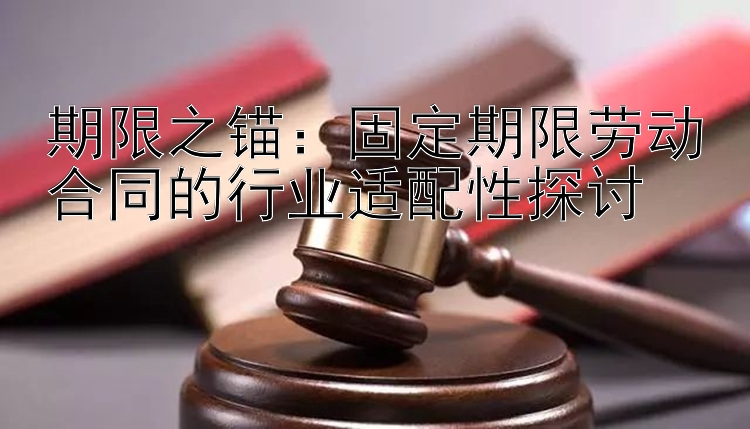 期限之锚：固定期限劳动合同的行业适配性探讨