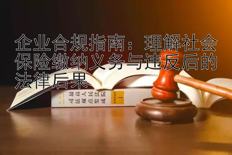 企业合规指南：理解社会保险缴纳义务与违反后的法律后果