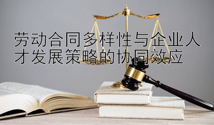 劳动合同多样性与企业人才发展策略的协同效应