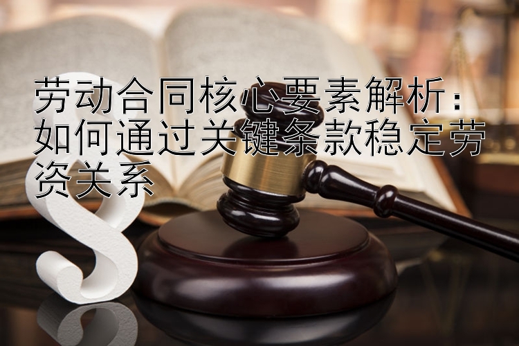 劳动合同核心要素解析：如何通过关键条款稳定劳资关系