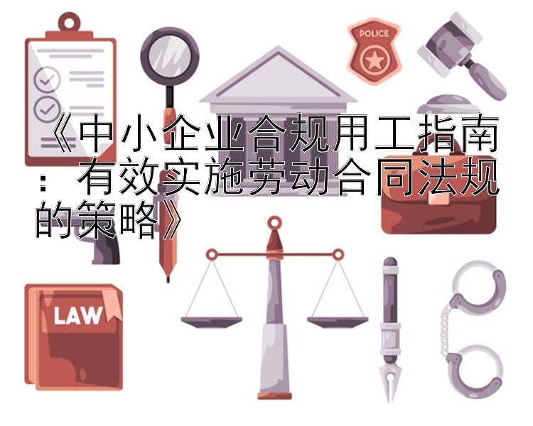 《中小企业合规用工指南：有效实施劳动合同法规的策略》