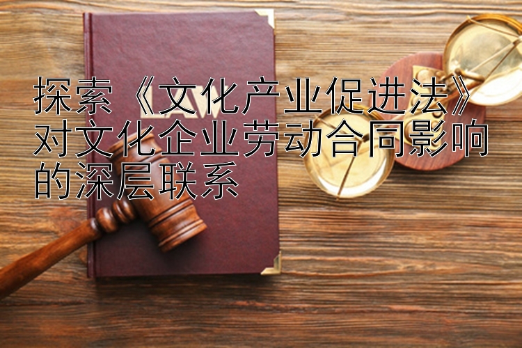 探索《文化产业促进法》对文化企业劳动合同影响的深层联系