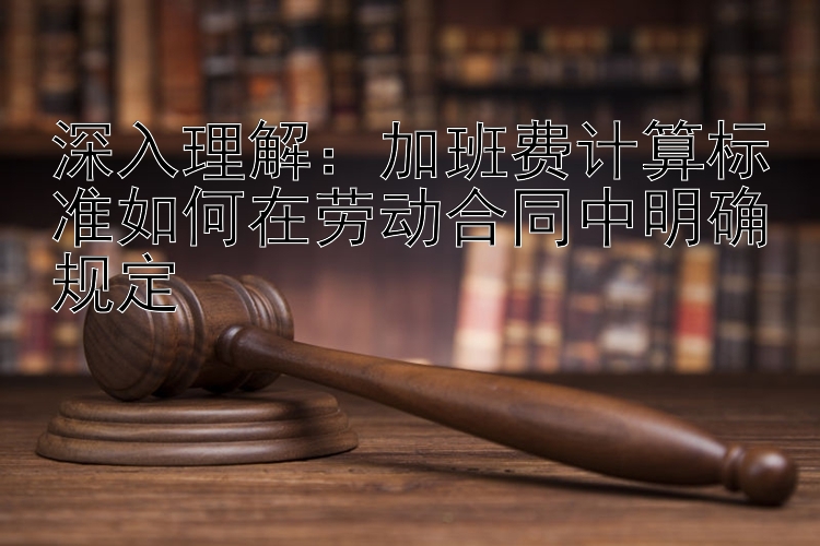 深入理解：加班费计算标准如何在劳动合同中明确规定