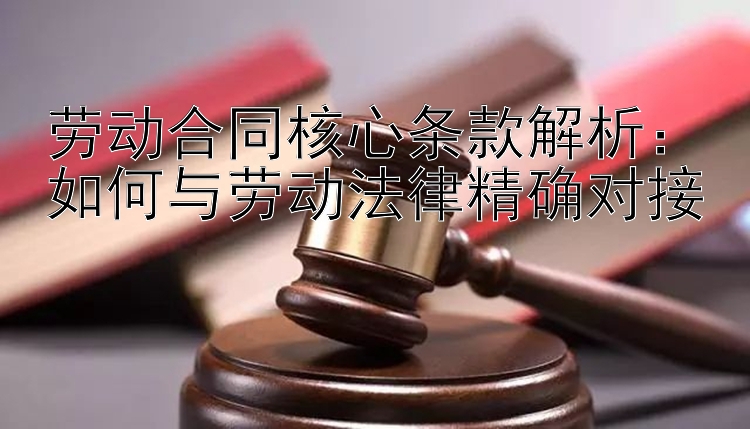 劳动合同核心条款解析：如何与劳动法律精确对接