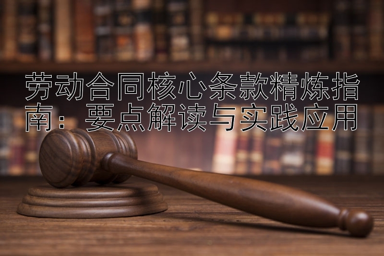 劳动合同核心条款精炼指南：要点解读与实践应用