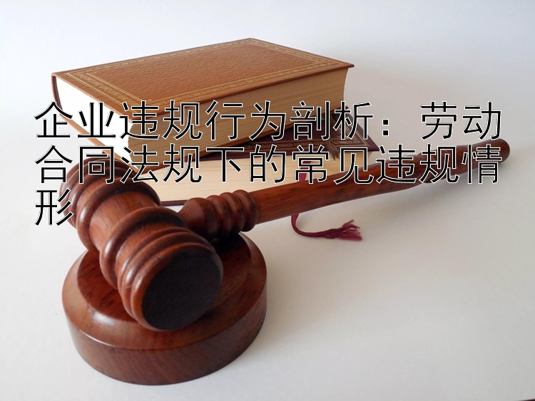 企业违规行为剖析：劳动合同法规下的常见违规情形