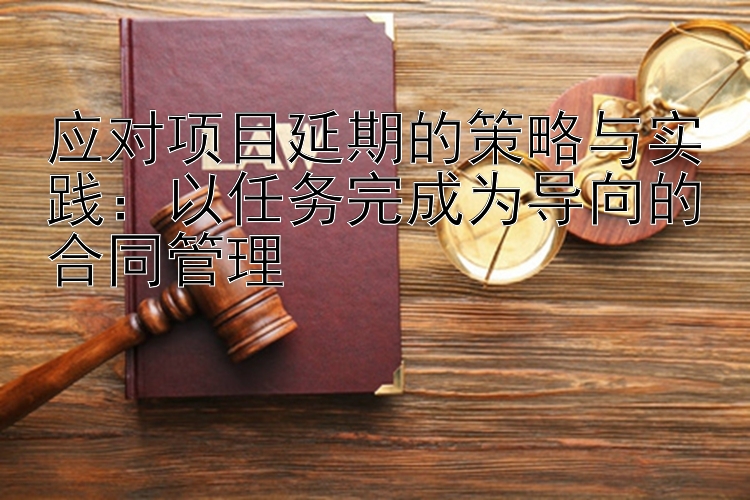 应对项目延期的策略与实践：以任务完成为导向的合同管理