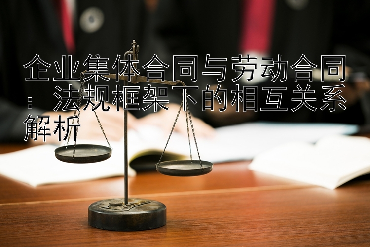 企业集体合同与劳动合同：法规框架下的相互关系解析