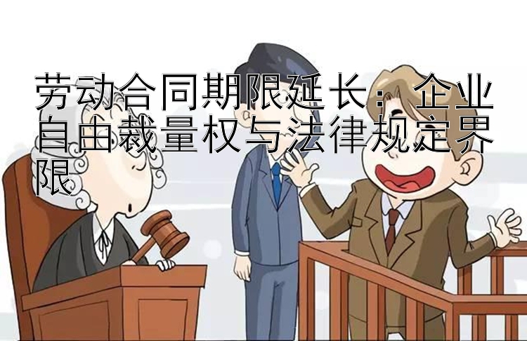 劳动合同期限延长：企业自由裁量权与法律规定界限