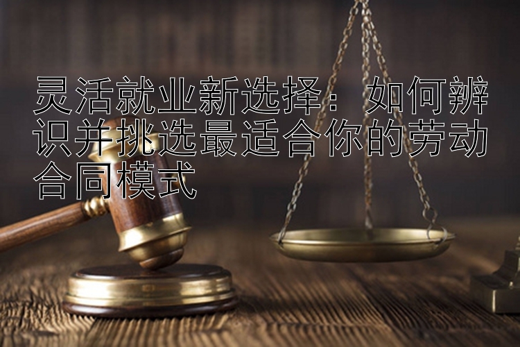 灵活就业新选择：如何辨识并挑选最适合你的劳动合同模式