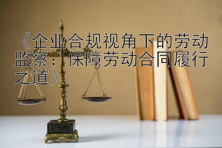 《企业合规视角下的劳动监察：保障劳动合同履行之道》