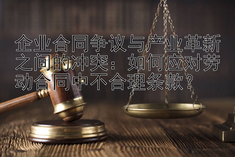 企业合同争议与产业革新之间的冲突：如何应对劳动合同中不合理条款？