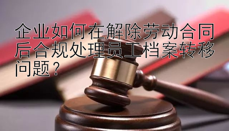 企业如何在解除劳动合同后合规处理员工档案转移问题？