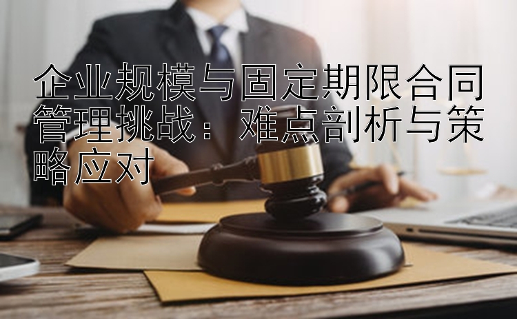 企业规模与固定期限合同管理挑战：难点剖析与策略应对