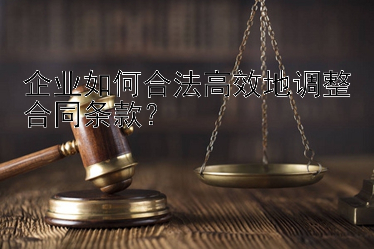 企业如何合法高效地调整合同条款？