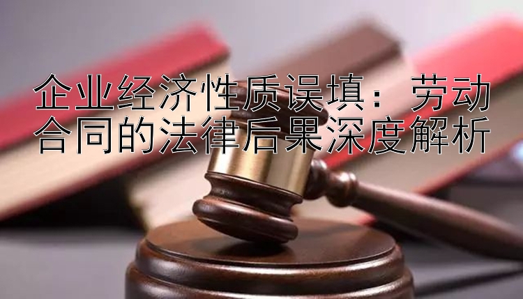 企业经济性质误填：劳动合同的法律后果深度解析