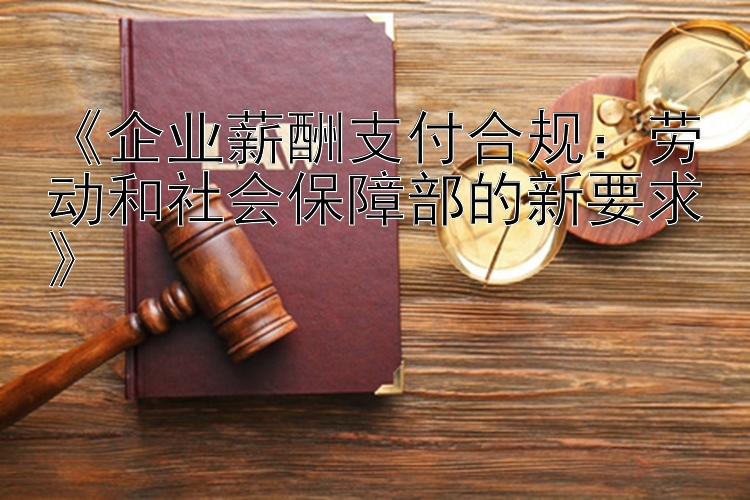 《企业薪酬支付合规：劳动和社会保障部的新要求》