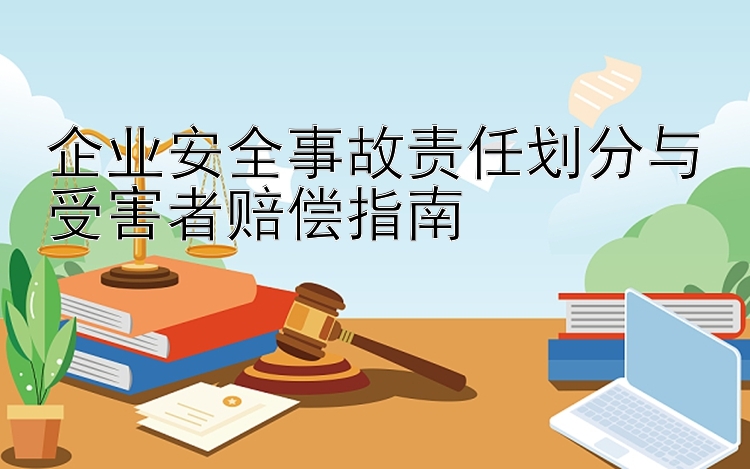 企业安全事故责任划分与受害者赔偿指南