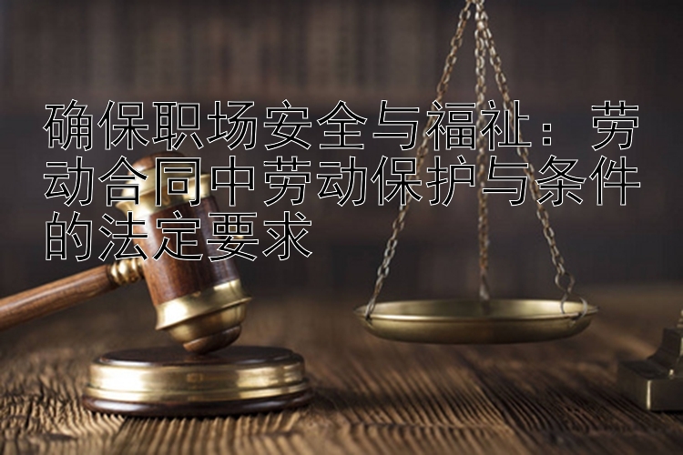 确保职场安全与福祉：劳动合同中劳动保护与条件的法定要求