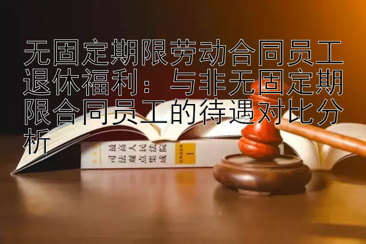 无固定期限劳动合同员工退休福利：与非无固定期限合同员工的待遇对比分析