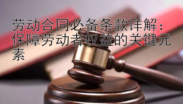 劳动合同必备条款详解：保障劳动者权益的关键元素