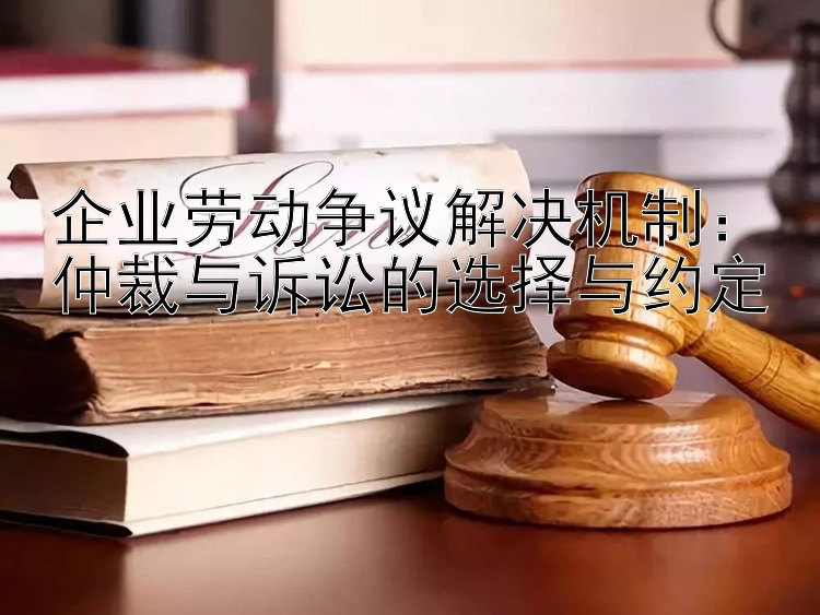 企业劳动争议解决机制：仲裁与诉讼的选择与约定