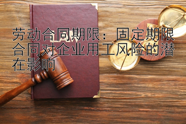 劳动合同期限：固定期限合同对企业用工风险的潜在影响