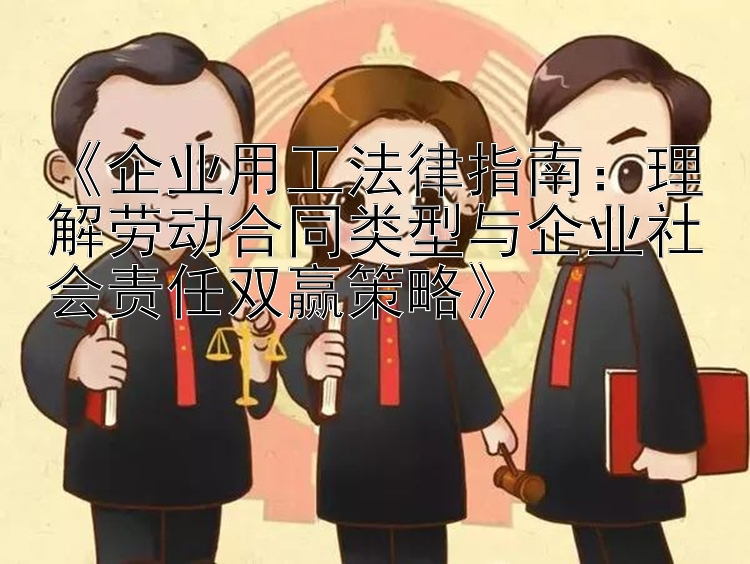 《企业用工法律指南：理解劳动合同类型与企业社会责任双赢策略》