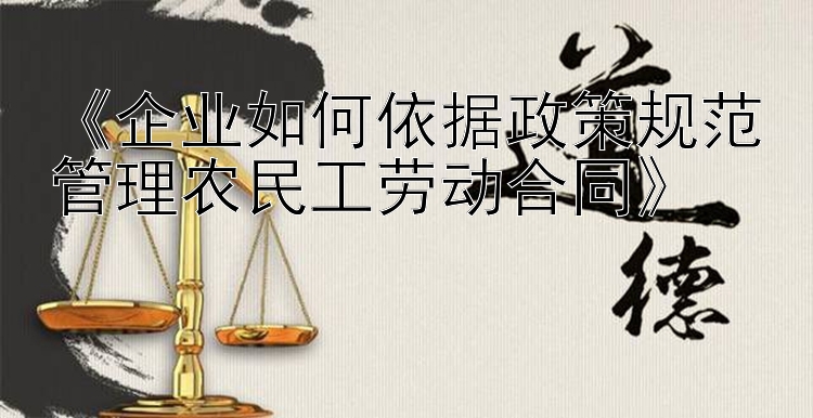 《企业如何依据政策规范管理农民工劳动合同》