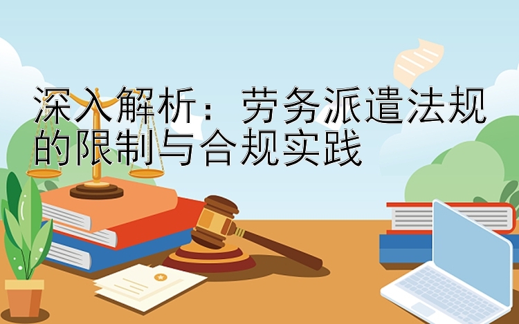 深入解析：劳务派遣法规的限制与合规实践