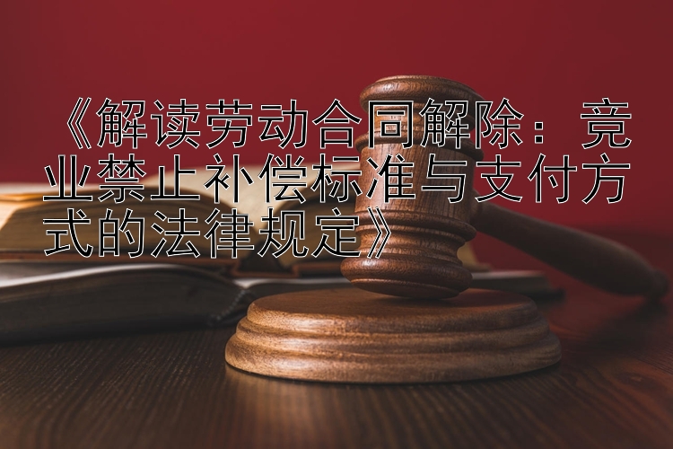 《解读劳动合同解除：竞业禁止补偿标准与支付方式的法律规定》