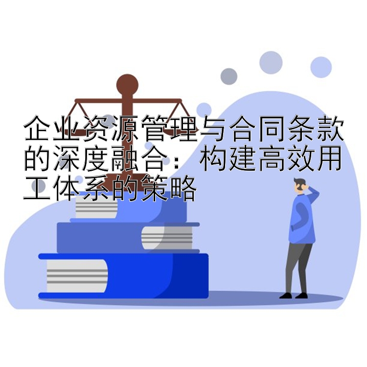 企业资源管理与合同条款的深度融合：构建高效用工体系的策略