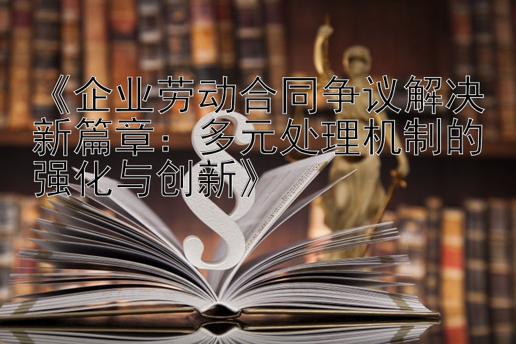 《企业劳动合同争议解决新篇章：多元处理机制的强化与创新》