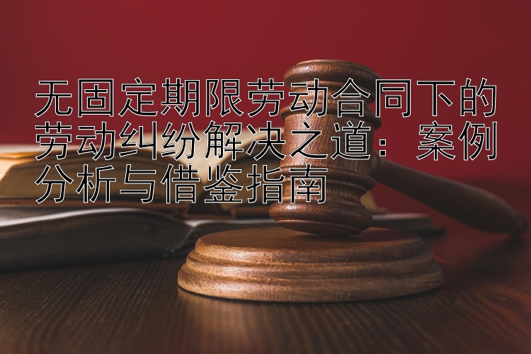 无固定期限劳动合同下的劳动纠纷解决之道：案例分析与借鉴指南