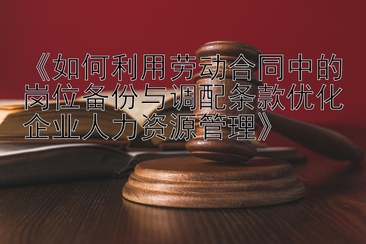 《如何利用劳动合同中的岗位备份与调配条款优化企业人力资源管理》