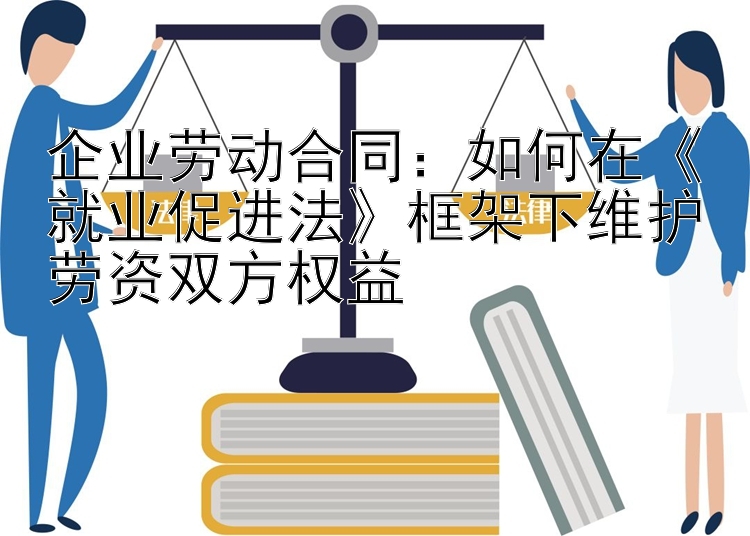 企业劳动合同：如何在《就业促进法》框架下维护劳资双方权益