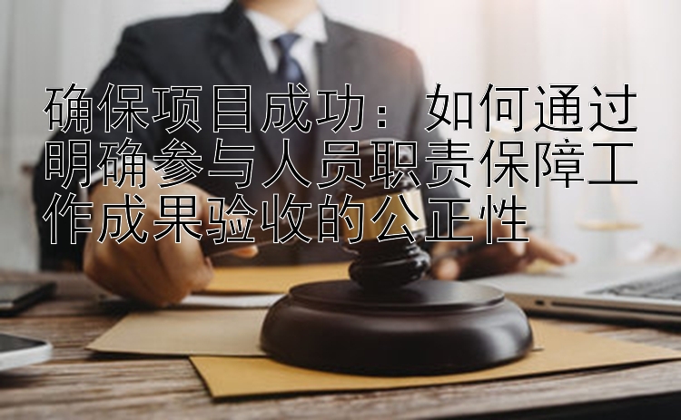 确保项目成功：如何通过明确参与人员职责保障工作成果验收的公正性