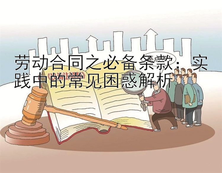 劳动合同之必备条款：实践中的常见困惑解析