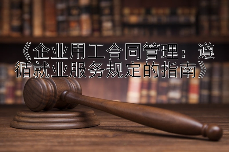 《企业用工合同管理：遵循就业服务规定的指南》