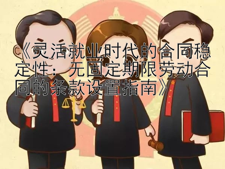 《灵活就业时代的合同稳定性：无固定期限劳动合同的条款设置指南》