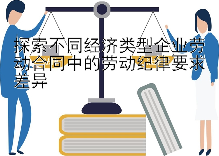 探索不同经济类型企业劳动合同中的劳动纪律要求差异