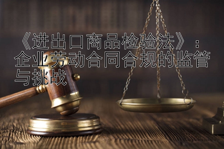 《进出口商品检验法》：企业劳动合同合规的监管与挑战