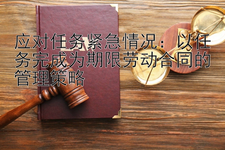 应对任务紧急情况：以任务完成为期限劳动合同的管理策略