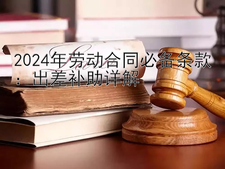 2024年劳动合同必备条款：出差补助详解