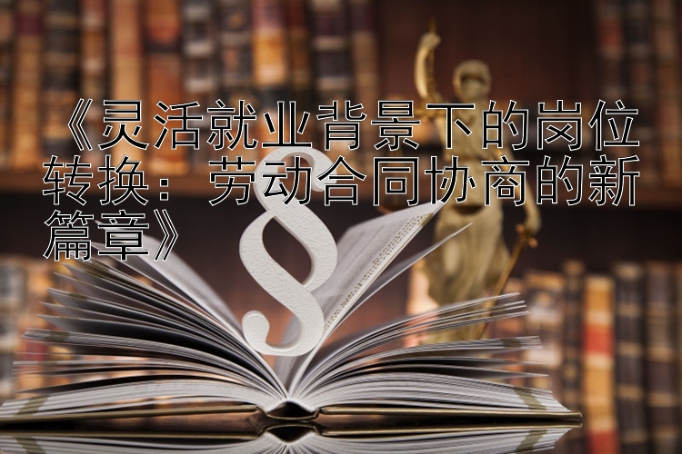 《灵活就业背景下的岗位转换：劳动合同协商的新篇章》