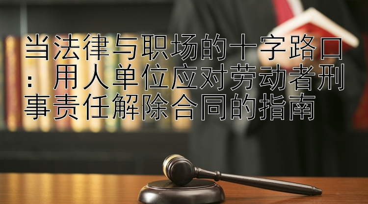 当法律与职场的十字路口：用人单位应对劳动者刑事责任解除合同的指南