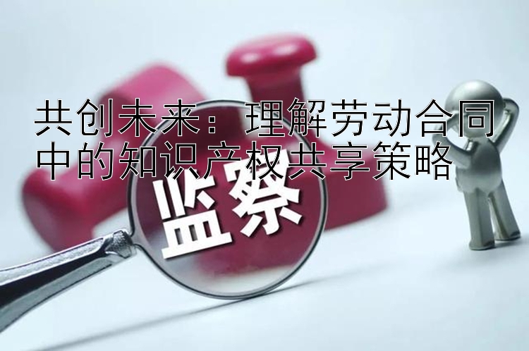 共创未来：理解劳动合同中的知识产权共享策略