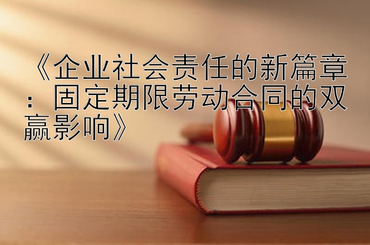 《企业社会责任的新篇章：固定期限劳动合同的双赢影响》