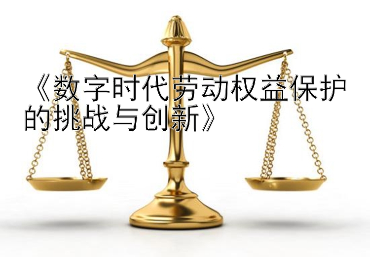 《数字时代劳动权益保护的挑战与创新》