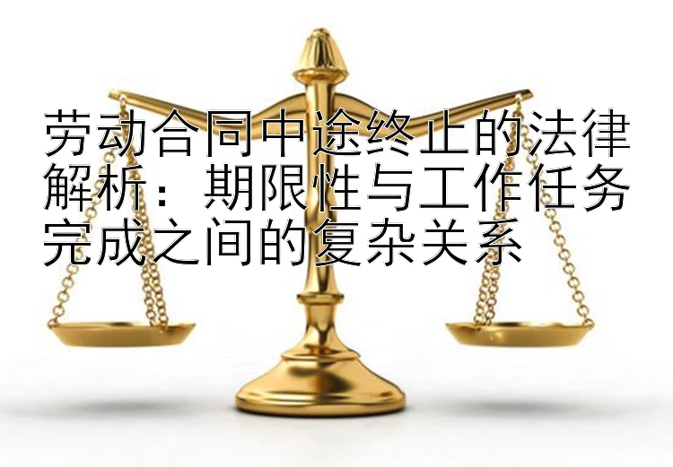 劳动合同中途终止的法律解析：期限性与工作任务完成之间的复杂关系